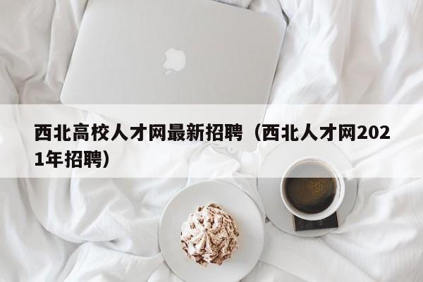 西北高校人才网最新招聘（西北人才网2021年招聘）-第1张图片-大学教师招聘