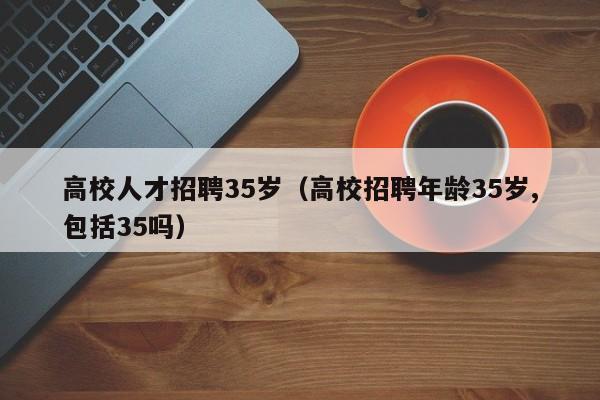 高校人才招聘35岁（高校招聘年龄35岁,包括35吗）-第1张图片-大学教师招聘