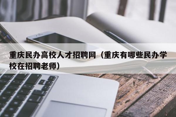 重庆民办高校人才招聘网（重庆有哪些民办学校在招聘老师）-第1张图片-大学教师招聘