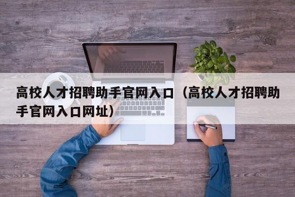 高校人才招聘助手官网入口（高校人才招聘助手官网入口网址）-第1张图片-大学教师招聘