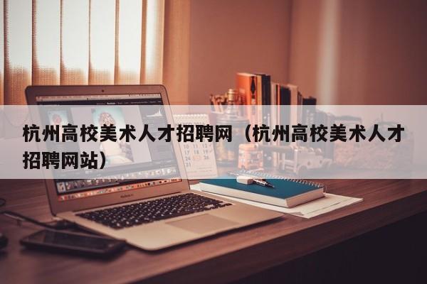 杭州高校美术人才招聘网（杭州高校美术人才招聘网站）-第1张图片-大学教师招聘