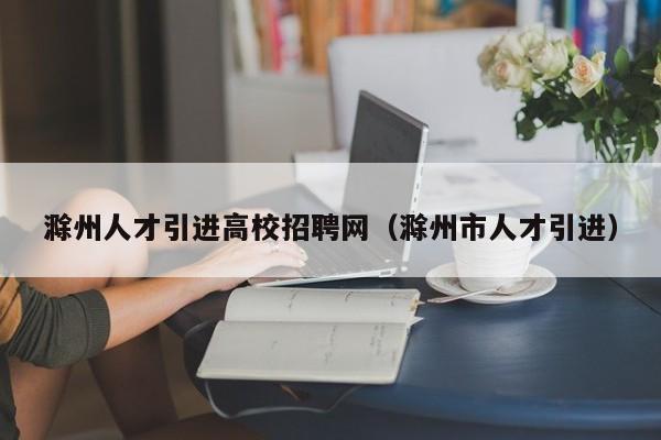 滁州人才引进高校招聘网（滁州市人才引进）-第1张图片-大学教师招聘