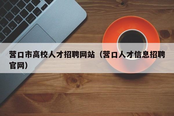 营口市高校人才招聘网站（营口人才信息招聘官网）-第1张图片-大学教师招聘