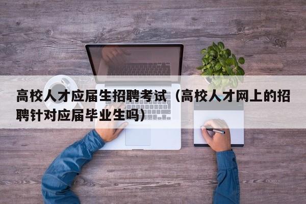 高校人才应届生招聘考试（高校人才网上的招聘针对应届毕业生吗）-第1张图片-大学教师招聘