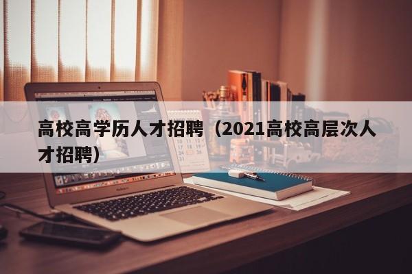 高校高学历人才招聘（2021高校高层次人才招聘）-第1张图片-大学教师招聘