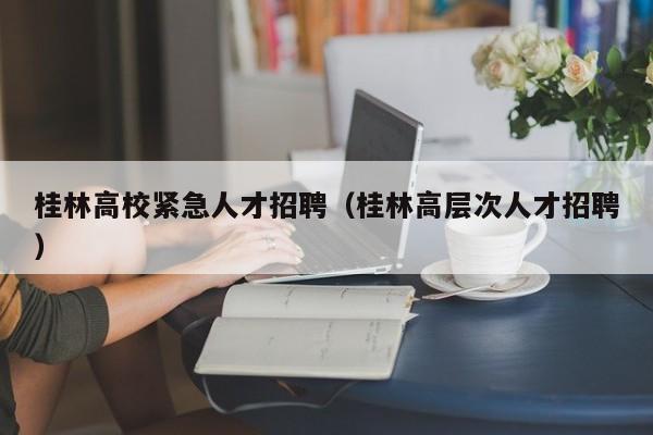 桂林高校紧急人才招聘（桂林高层次人才招聘）-第1张图片-大学教师招聘