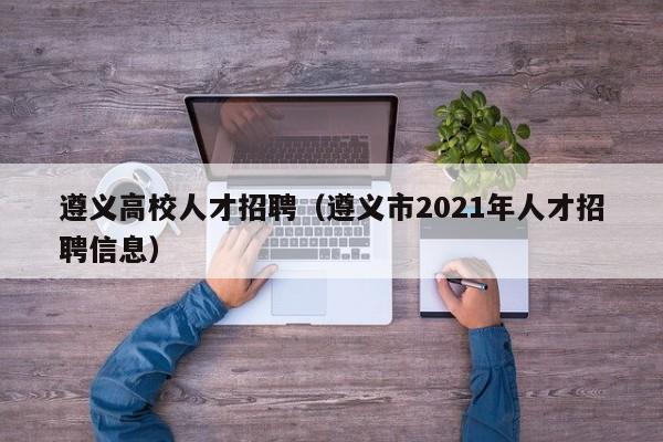 遵义高校人才招聘（遵义市2021年人才招聘信息）-第1张图片-大学教师招聘