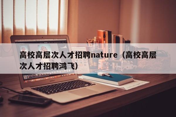高校高层次人才招聘nature（高校高层次人才招聘鸿飞）-第1张图片-大学教师招聘