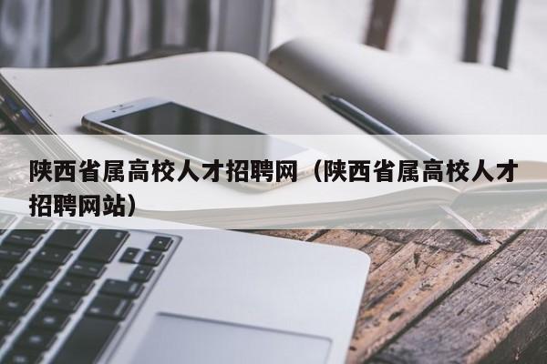 陕西省属高校人才招聘网（陕西省属高校人才招聘网站）-第1张图片-大学教师招聘
