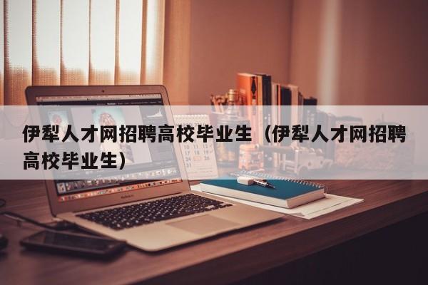 伊犁人才网招聘高校毕业生（伊犁人才网招聘高校毕业生）-第1张图片-大学教师招聘