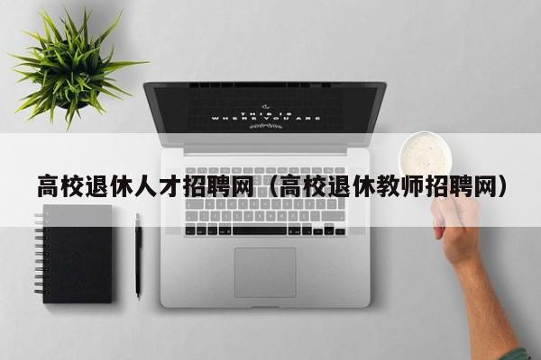 高校退休人才招聘网（高校退休教师招聘网）-第1张图片-大学教师招聘