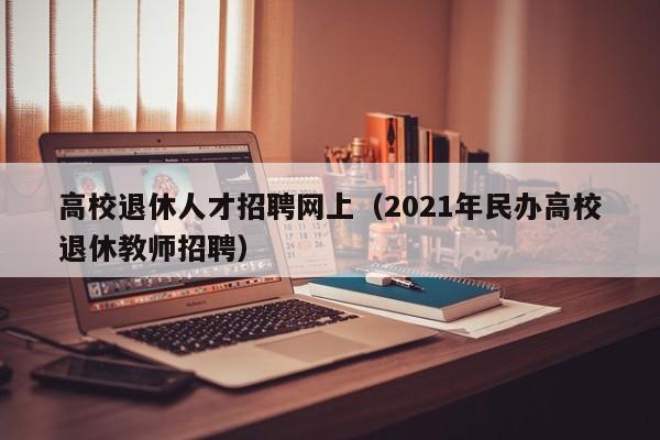 高校退休人才招聘网上（2021年民办高校退休教师招聘）-第1张图片-大学教师招聘