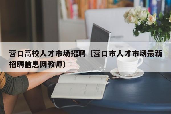 营口高校人才市场招聘（营口市人才市场最新招聘信息网教师）-第1张图片-大学教师招聘
