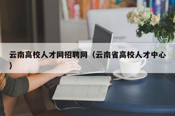 云南高校人才网招聘网（云南省高校人才中心）-第1张图片-大学教师招聘