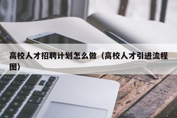 高校人才招聘计划怎么做（高校人才引进流程图）-第1张图片-大学教师招聘