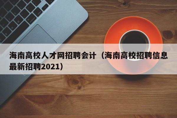 海南高校人才网招聘会计（海南高校招聘信息最新招聘2021）-第1张图片-大学教师招聘