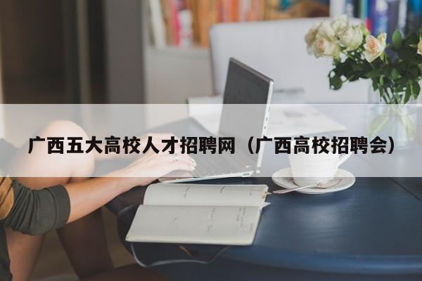 广西五大高校人才招聘网（广西高校招聘会）-第1张图片-大学教师招聘