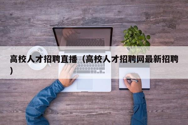 高校人才招聘直播（高校人才招聘网最新招聘）-第1张图片-大学教师招聘